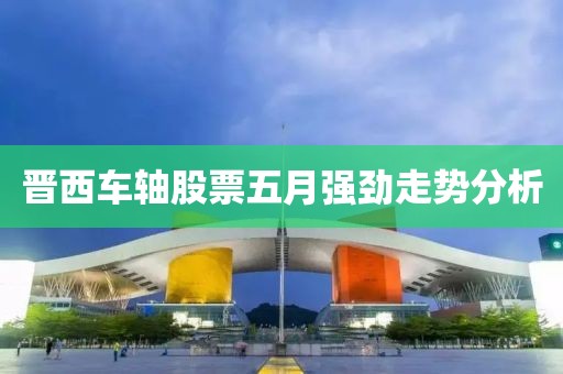 晋西车轴股票五月强劲走势分析