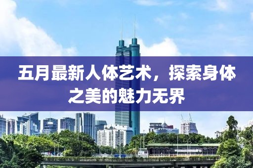 五月最新人体艺术，探索身体之美的魅力无界