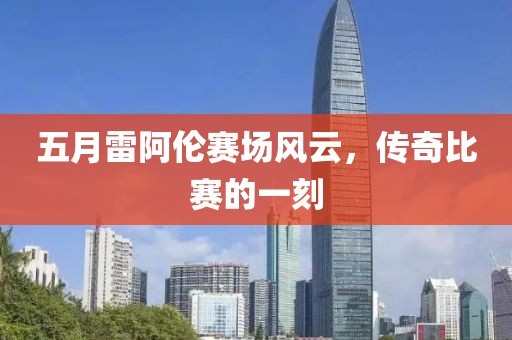 五月雷阿伦赛场风云，传奇比赛的一刻