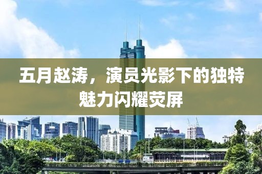 五月赵涛，演员光影下的独特魅力闪耀荧屏
