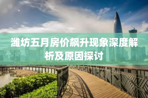 潍坊五月房价飙升现象深度解析及原因探讨