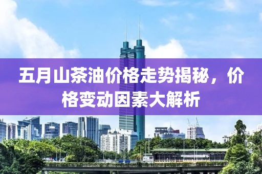 五月山茶油价格走势揭秘，价格变动因素大解析