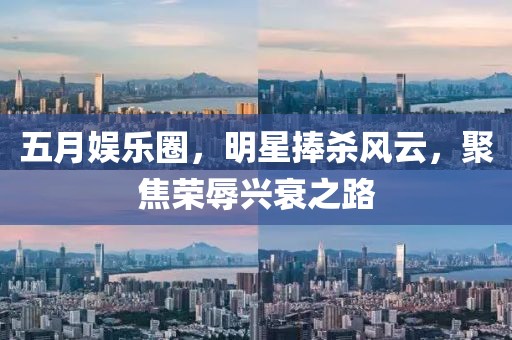 五月娱乐圈，明星捧杀风云，聚焦荣辱兴衰之路