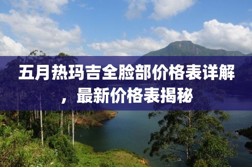 五月热玛吉全脸部价格表详解，最新价格表揭秘