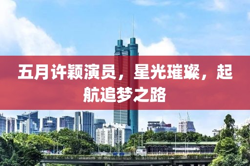 五月许颖演员，星光璀璨，起航追梦之路