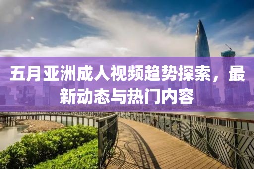 五月亚洲成人视频趋势探索，最新动态与热门内容