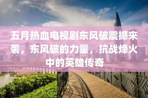 五月热血电视剧东风破震撼来袭，东风破的力量，抗战烽火中的英雄传奇