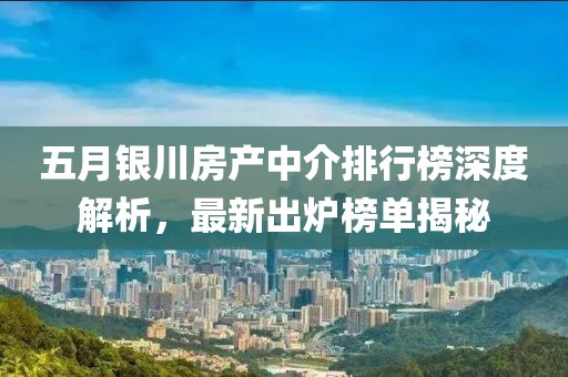 五月银川房产中介排行榜深度解析，最新出炉榜单揭秘