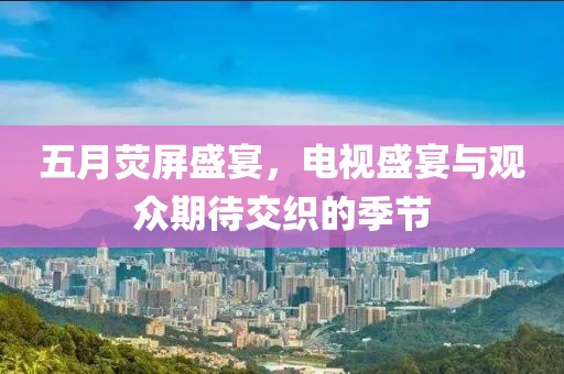 五月荧屏盛宴，电视盛宴与观众期待交织的季节
