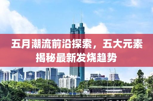 五月潮流前沿探索，五大元素揭秘最新发烧趋势