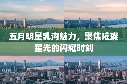 五月明星乳沟魅力，聚焦璀璨星光的闪耀时刻