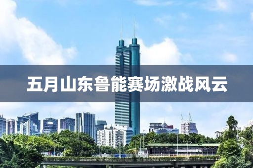 五月山东鲁能赛场激战风云