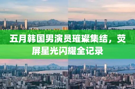 五月韩国男演员璀璨集结，荧屏星光闪耀全记录