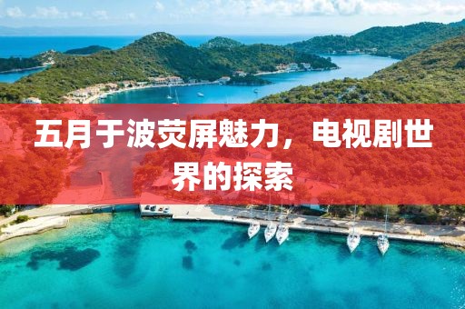 五月于波荧屏魅力，电视剧世界的探索