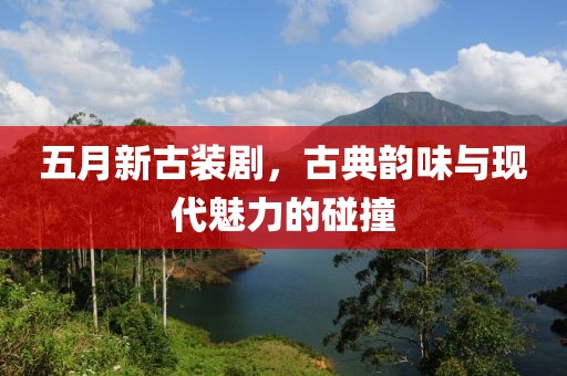 五月新古装剧，古典韵味与现代魅力的碰撞