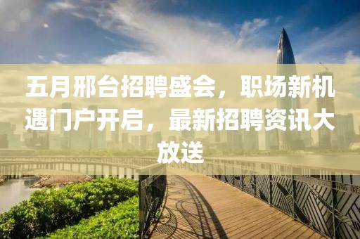 五月邢台招聘盛会，职场新机遇门户开启，最新招聘资讯大放送