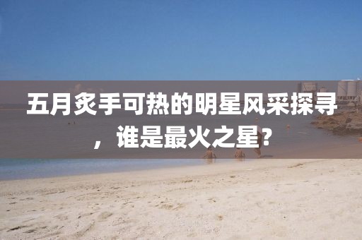 五月炙手可热的明星风采探寻，谁是最火之星？