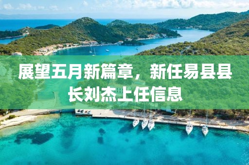 展望五月新篇章，新任易县县长刘杰上任信息