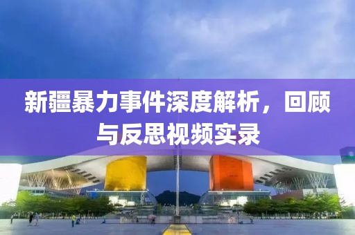 新疆暴力事件深度解析，回顾与反思视频实录