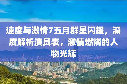 速度与激情7五月群星闪耀，深度解析演员表，激情燃烧的人物光辉