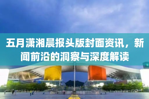 五月潇湘晨报头版封面资讯，新闻前沿的洞察与深度解读