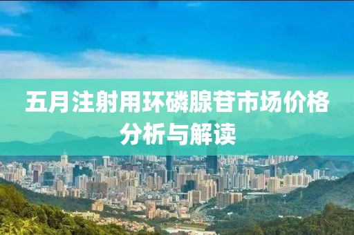 五月注射用环磷腺苷市场价格分析与解读