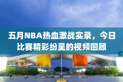 五月NBA热血激战实录，今日比赛精彩纷呈的视频回顾