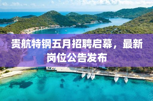 贵航特钢五月招聘启幕，最新岗位公告发布
