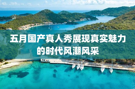 五月国产真人秀展现真实魅力的时代风潮风采