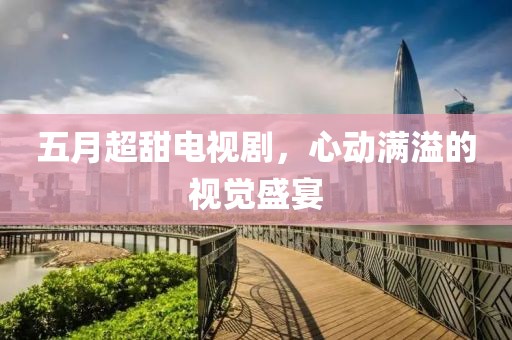 五月超甜电视剧，心动满溢的视觉盛宴