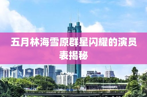 五月林海雪原群星闪耀的演员表揭秘