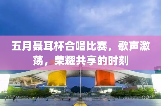 五月聂耳杯合唱比赛，歌声激荡，荣耀共享的时刻