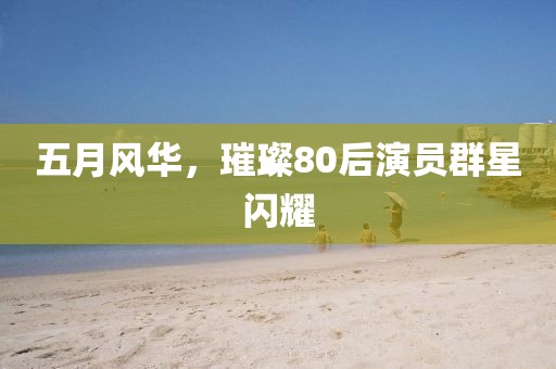 五月风华，璀璨80后演员群星闪耀