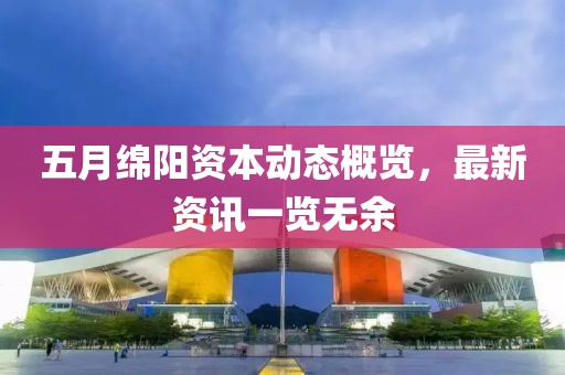 五月绵阳资本动态概览，最新资讯一览无余