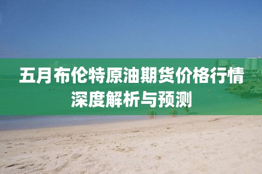 五月布伦特原油期货价格行情深度解析与预测