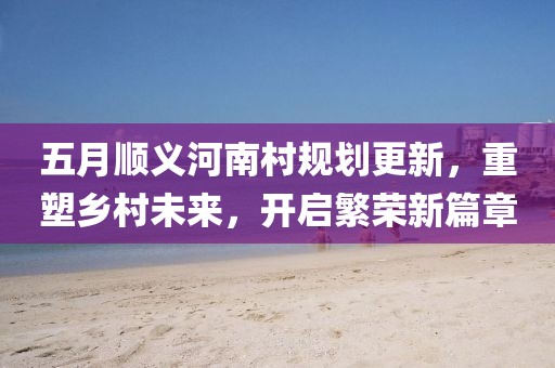 五月顺义河南村规划更新，重塑乡村未来，开启繁荣新篇章