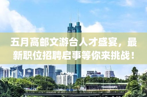 五月高邮文游台人才盛宴，最新职位招聘启事等你来挑战！