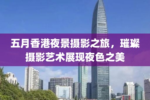 五月香港夜景摄影之旅，璀璨摄影艺术展现夜色之美