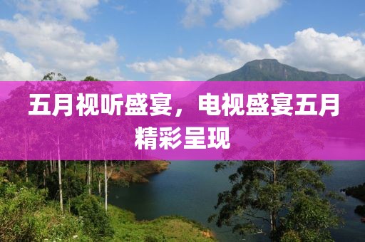 五月视听盛宴，电视盛宴五月精彩呈现