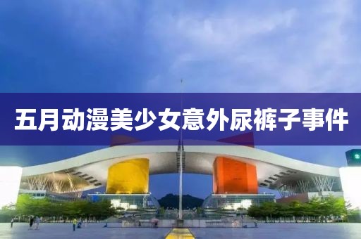 五月动漫美少女意外尿裤子事件