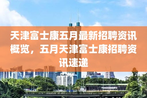 天津富士康五月最新招聘资讯概览，五月天津富士康招聘资讯速递