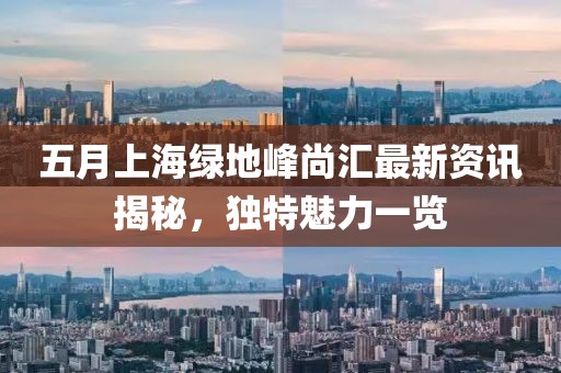 五月上海绿地峰尚汇最新资讯揭秘，独特魅力一览