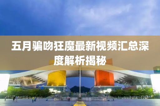 五月骗吻狂魔最新视频汇总深度解析揭秘