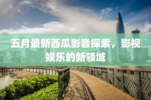 五月最新西瓜影音探索，影视娱乐的新领域