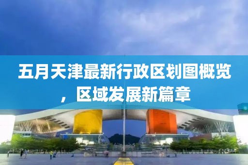 五月天津最新行政区划图概览，区域发展新篇章