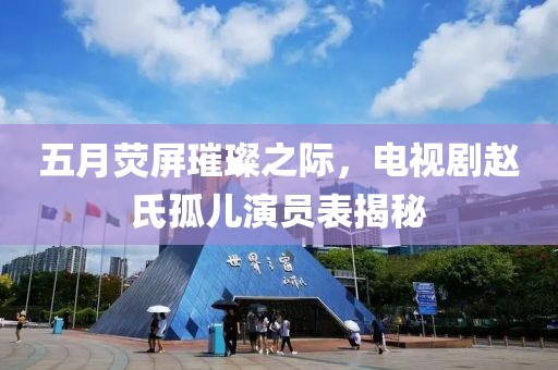 五月荧屏璀璨之际，电视剧赵氏孤儿演员表揭秘