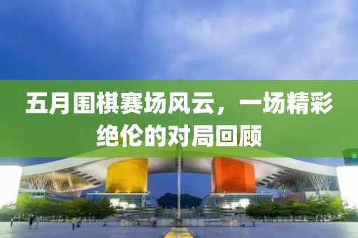 五月围棋赛场风云，一场精彩绝伦的对局回顾
