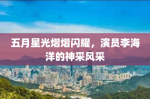 五月星光熠熠闪耀，演员李海洋的神采风采