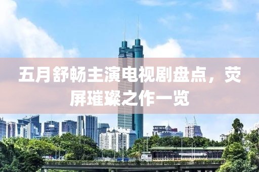 五月舒畅主演电视剧盘点，荧屏璀璨之作一览