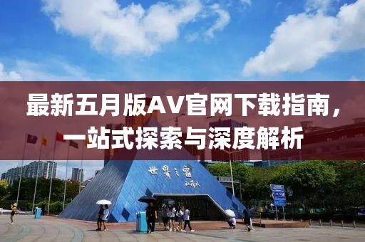 最新五月版AV官网下载指南，一站式探索与深度解析